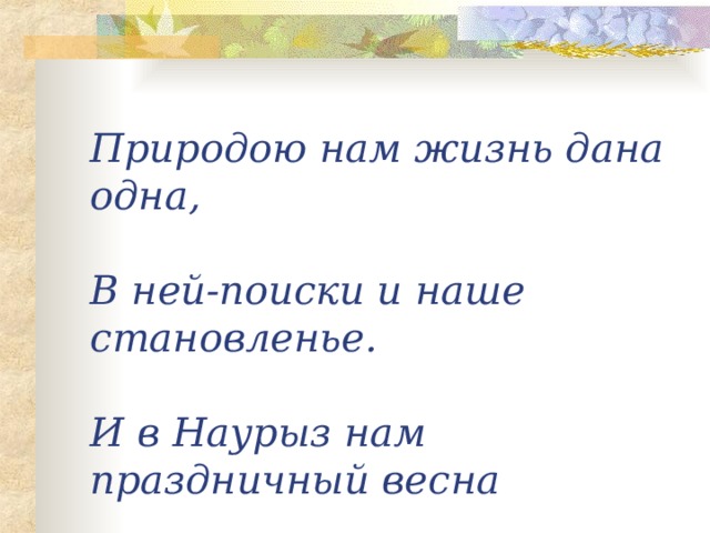 Природою нам жизнь дана одна,   В ней-поиски и наше становленье.   И в Наурыз нам праздничный весна   Опять приносит в сердце обновленье .