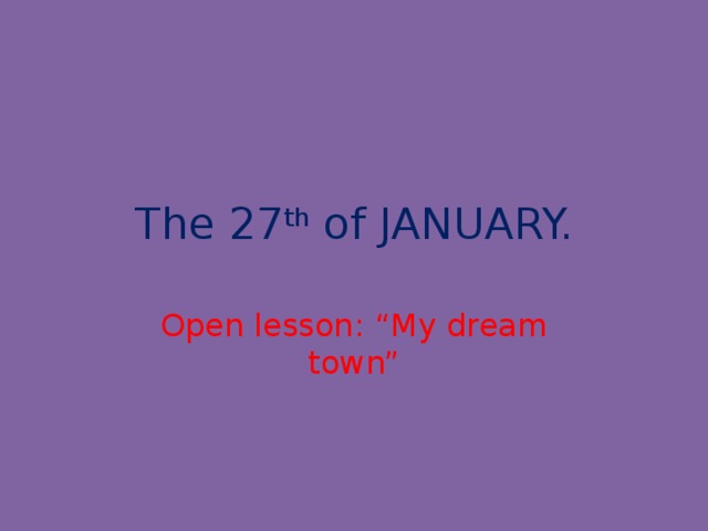 The 27 th of JANUARY. Open lesson: “My dream town”