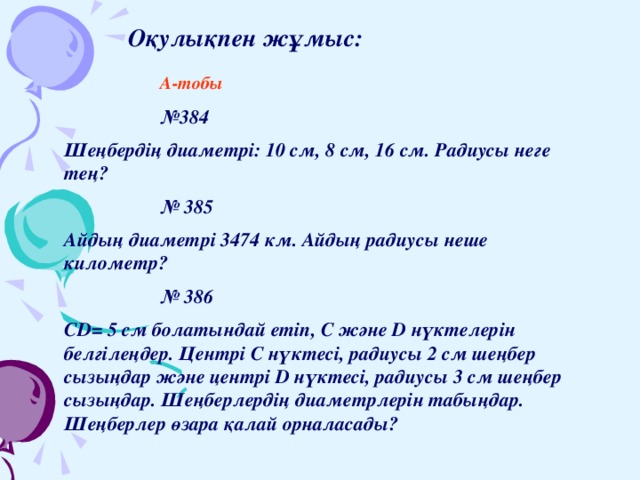 Оқулықпен жұмыс:    А-тобы    № 384 Шеңбердің диаметрі: 10 см, 8 см, 16 см. Радиусы неге тең?    № 385 Айдың диаметрі 3474 км. Айдың радиусы неше километр?    № 386 CD= 5 см болатындай етіп, C және D нүктелерін белгілеңдер. Центрі С нүктесі, радиусы 2 см шеңбер сызыңдар және центрі D нүктесі, радиусы 3 см шеңбер сызыңдар. Шеңберлердің диаметрлерін табыңдар. Шеңберлер өзара қалай орналасады?