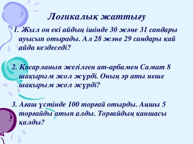 Логикалық жаттығу  1. Жыл он екі айдың ішінде 30 және 31 сандары ауысып отырады. Ал 28 және 29 сандары қай айда кездеседі?   2. Қосарланып жегілген ат-арбамен Самат 8 шақырым жол жүрді. Оның әр аты неше шақырым жол жүрді?   3. Ағаш үстінде 100 торғай отырды. Аңшы 5 торғайды атып алды. Торғайдың қаншасы қалды?