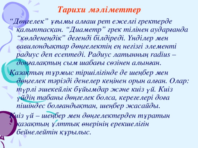 Тарихи мәліметтер “ Дөңгелек” ұғымы алғаш рет ежелгі гректерде қалыптасқан. “Диаметр” грек тілінен аударғанда “көлденеңдік” дегенді білдіреді. Үнділер мен вавилондықтар дөңгелектің ең негізгі элементі радиус деп есептеді. Радиус латынның radius – доңғалақтың сым шабағы сөзінен алынған. Қазақтың тұрмыс тіршілігінде де шеңбер мен дөңгелек тәрізді денелер кеңінен орын алған. Олар: түрлі әшекейлік бұйымдар және киіз үй. Киіз үйдің табаны дөңгелек болса, керегелері доға пішіндес болғандықтан, шеңбер жасайды. Киіз үй – шеңбер мен дөңгелектерден тұратын қазақтың ұлттық өнерінің ерекшелігін бейнелейтін құрылыс.