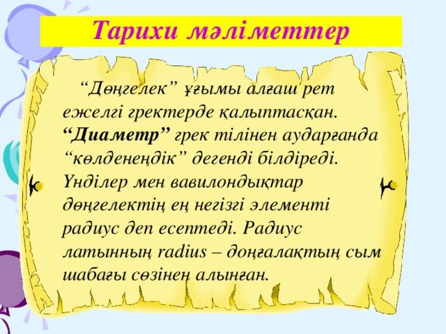 Тарихи мәліметтер “ Дөңгелек” ұғымы алғаш рет ежелгі гректерде қалыптасқан. “Диаметр” грек тілінен аударғанда “көлденеңдік” дегенді білдіреді. Үнділер мен вавилондықтар дөңгелектің ең негізгі элементі радиус деп есептеді. Радиус латынның radius – доңғалақтың сым шабағы сөзінен алынған.