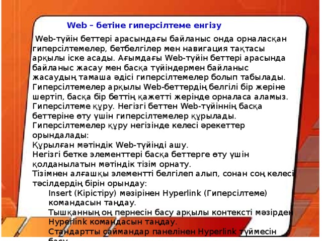 Web – бетіне гиперсілтеме енгізу  Web-түйін беттері арасындағы байланыс онда орналасқан гиперсілтемелер, бетбелгілер мен навигация тақтасы арқылы іске асады. Ағымдағы Web-түйін беттері арасында байланыс жасау мен басқа түйіндермен байланыс жасаудың тамаша әдісі гиперсілтемелер болып табылады. Гиперсілтемелер арқылы Web-беттердің белгілі бір жеріне шертіп, басқа бір беттің қажетті жерінде орналаса аламыз. Гиперсілтеме құру. Негізгі беттен Web-түйіннің басқа беттеріне өту үшін гиперсілтемелер құрылады. Гиперсілтемелер құру негізінде келесі әрекеттер орындалады: Құрылған мәтіндік Web-түйінді ашу. Негізгі бетке элементтері басқа беттерге өту үшін қолданылатын мәтіндік тізім орнату. Тізімнен алғашқы элементті белгілеп алып, сонан соң келесі тәсілдердің бірін орындау: Insert (Кірістіру) мәзірінен Hyperlink (Гиперсілтеме) командасын таңдау. Тышқанның оң пернесін басу арқылы контексті мәзірден Hyperlink командасын таңдау. Стандартты саймандар панелінен Hyperlink түймесін басу. Ctrl+k пернелерін комбинациясын басу.