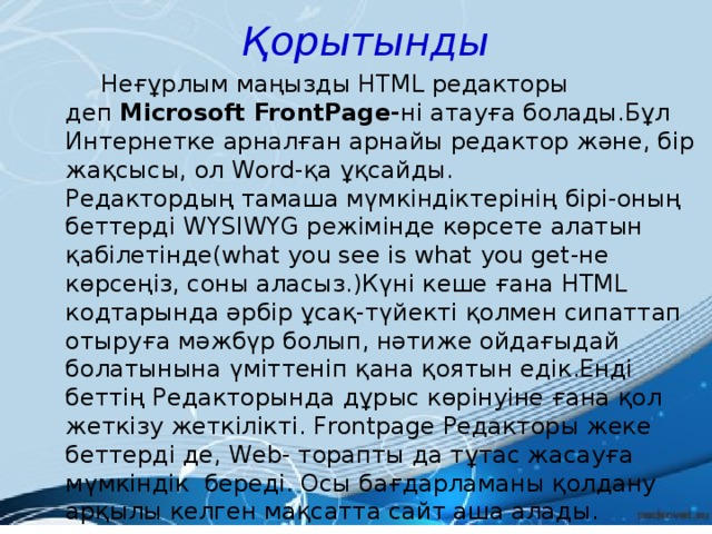 Қорытынды  Неғұрлым маңызды НТМL редакторы деп  Microsoft FrontPage- ні атауға болады.Бұл Интернетке арналған арнайы редактор және, бір жақсысы, ол Word-қа ұқсайды. Редактордың тамаша мүмкіндіктерінің бірі-оның беттерді WYSIWYG режімінде көрсете алатын қабілетінде(what you see is what you get-не көрсеңіз, соны аласыз.)Күні кеше ғана НТМL кодтарында әрбір ұсақ-түйекті қолмен сипаттап отыруға мәжбүр болып, нәтиже ойдағыдай болатынына үміттеніп қана қоятын едік.Енді беттің Редакторында дұрыс көрінуіне ғана қол жеткізу жеткілікті. Frontрage Редакторы жеке беттерді де, Web- торапты да тұтас жасауға мүмкіндік  береді. Осы бағдарламаны қолдану арқылы келген мақсатта сайт аша алады.