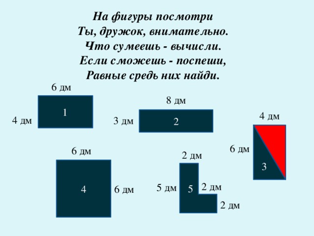 На фигуры посмотри  Ты, дружок, внимательно.  Что сумеешь - вычисли.  Если сможешь - поспеши,  Равные средь них найди.   6 дм 8 дм  1 4 дм 2 4 дм 3 дм 3 6 дм 6 дм 2 дм 4  5 2 дм 5 дм 6 дм 2 дм