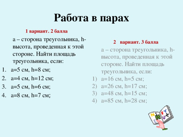 Работа в парах  2  вариант. 3 балла  а – сторона треугольника, h- высота, проведенная к этой стороне. Найти площадь треугольника, если: а=16 см, h=5 см; а=26 см, h=17 см; а=48 см, h=15 см; а=85 см, h=28 см;   1 вариант. 2 балла  а – сторона треугольника, h- высота, проведенная к этой стороне. Найти площадь треугольника, если: а=5 см, h=8 см; а=4 см, h=12 см; а=5 см, h=6 см; а=8 см, h=7 см ;