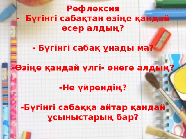 Рефлексия  - Бүгінгі сабақтан өзіңе қандай әсер алдың?   - Бүгінгі сабақ ұнады ма?   -Өзіңе қандай үлгі- өнеге алдың?   -Не үйрендің?   -Бүгінгі сабаққа айтар қандай ұсыныстарың бар?