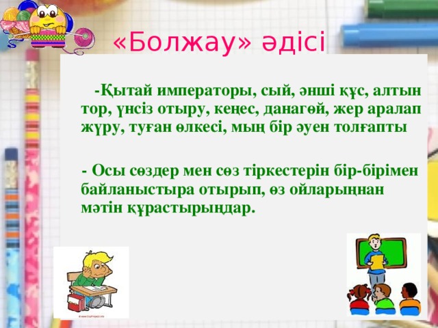 «Болжау» әдісі   -Қытай императоры, сый, әнші құс, алтын тор, үнсіз отыру, кеңес, данагөй, жер аралап жүру, туған өлкесі, мың бір әуен толғапты   - Осы сөздер мен сөз тіркестерін бір-бірімен байланыстыра отырып, өз ойларыңнан мәтін құрастырыңдар.