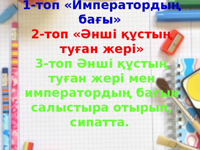 1-топ «Императордың бағы»  2-топ «Әнші құстың туған жері»  3-топ Әнші құстың туған жері мен императордың бағын салыстыра отырып, сипатта.