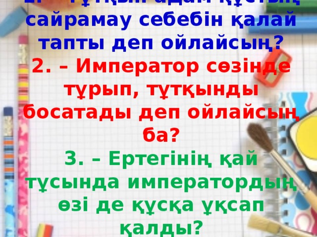 1. – Тұтқын адам құстың сайрамау себебін қалай тапты деп ойлайсың?  2. – Император сөзінде тұрып, тұтқынды босатады деп ойлайсың ба?  3. – Ертегінің қай тұсында императордың өзі де құсқа ұқсап қалды?