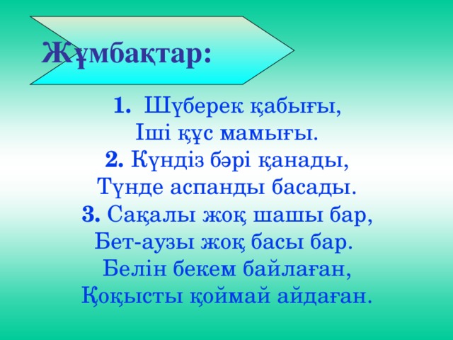 1. Шүберек қабығы,  Іші құс мамығы.  2. Күндіз бәрі қанады,  Түнде аспанды басады.  3. Сақалы жоқ шашы бар,  Бет-аузы жоқ басы бар.  Белін бекем байлаған,  Қоқысты қоймай айдаған.  Жұмбақтар: