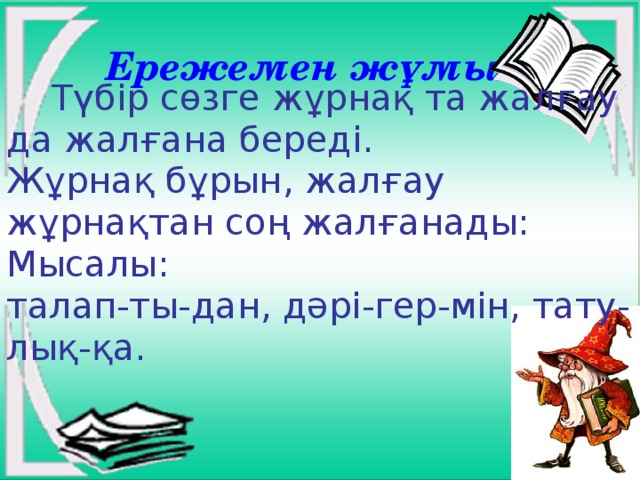 Ережемен жұмыс :  Түбір сөзге жұрнақ та жалғау да жалғана береді. Жұрнақ бұрын, жалғау жұрнақтан соң жалғанады: Мысалы: талап-ты-дан, дәрі-гер-мін, тату-лық-қа.