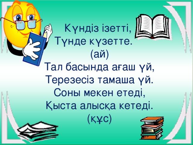 Күндіз ізетті,  Түнде күзетте.  (ай)  Тал басында ағаш үй,  Терезесіз тамаша үй.  Соны мекен етеді,  Қыста алысқа кетеді. (құс)