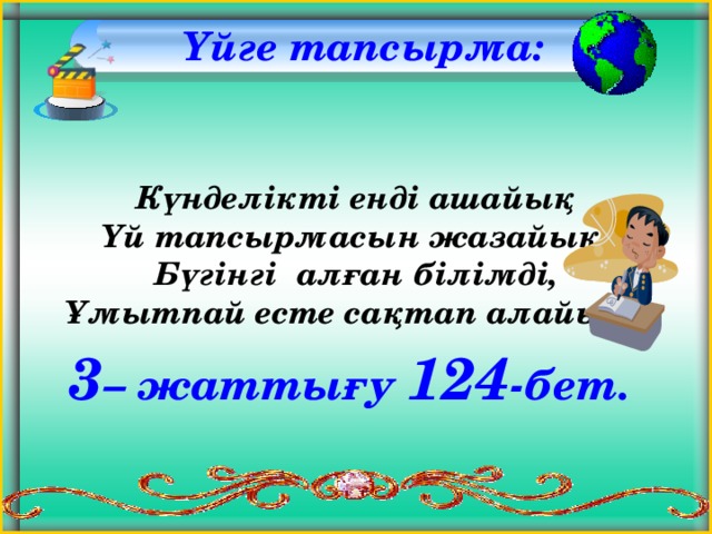 Үйге тапсырма:    Күнделікті енді ашайық  Үй тапсырмасын жазайық.  Бүгінгі алған білімді,  Ұмытпай есте сақтап алайық. 3 – жаттығу 124 -бет.