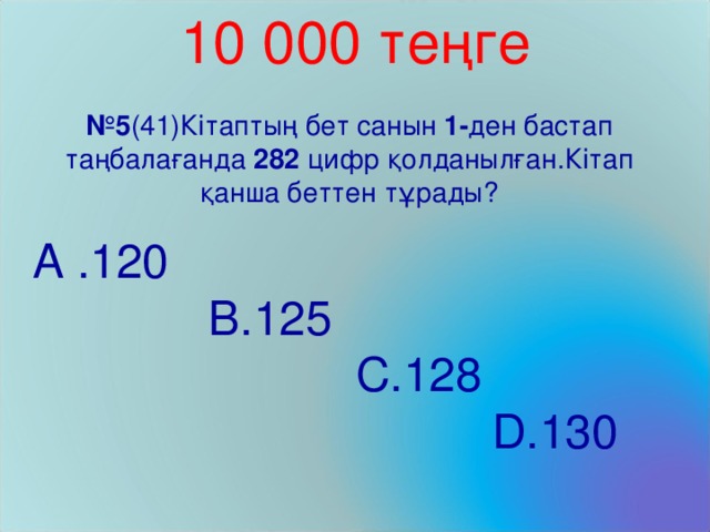 10 000 теңге № 5 (41)Кітаптың бет санын 1- ден бастап таңбалағанда 282 цифр қолданылған.Кітап қанша беттен тұрады? A . 120     B. 125    C. 128   D. 130