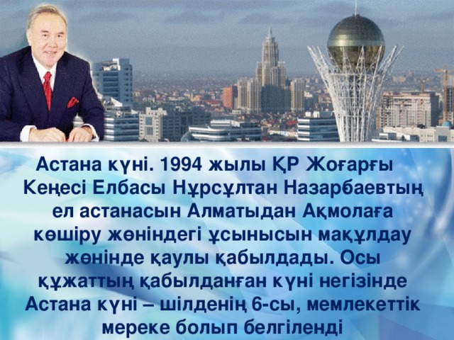 Астана күні. 1994 жылы ҚР Жоғарғы Кеңесі Елбасы Нұрсұлтан Назар­баевтың ел астанасын Алматыдан Ақмолаға көшіру жөніндегі ұсынысын мақұлдау жөнінде қаулы қабылдады. Осы құжаттың қабылданған күні негізінде Астана күні – шілденің 6-сы, мемлекеттік мереке болып белгіленді