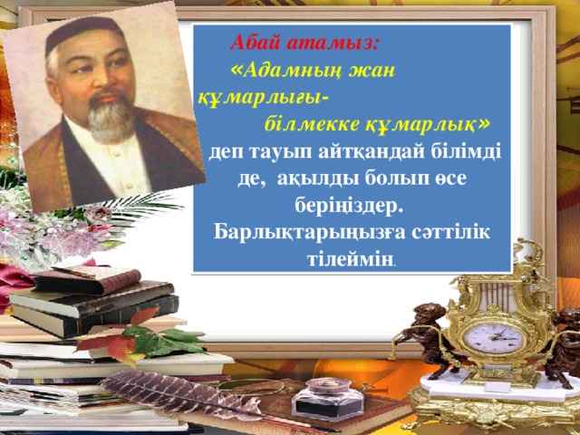 Абай атамыз:   « Адамның жан құмарлығы-  білмекке құмарлық »  деп тауып айтқандай білімді де, ақылды болып өсе беріңіздер. Барлықтарыңызға сәттілік тілеймін .