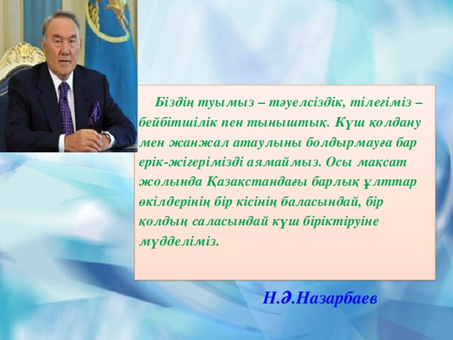 Біздің туымыз – тәуелсіздік, тілегіміз – бейбітшілік пен тыныштық. Күш қолдану мен жанжал атаулыны болдырмауға бар ерік-жігерімізді аямаймыз. Осы мақсат жолында Қазақстандағы барлық ұлттар өкілдерінің бір кісінің баласындай, бір қолдың саласындай күш біріктіруіне мүдделіміз. Н.Ә.Назарбаев