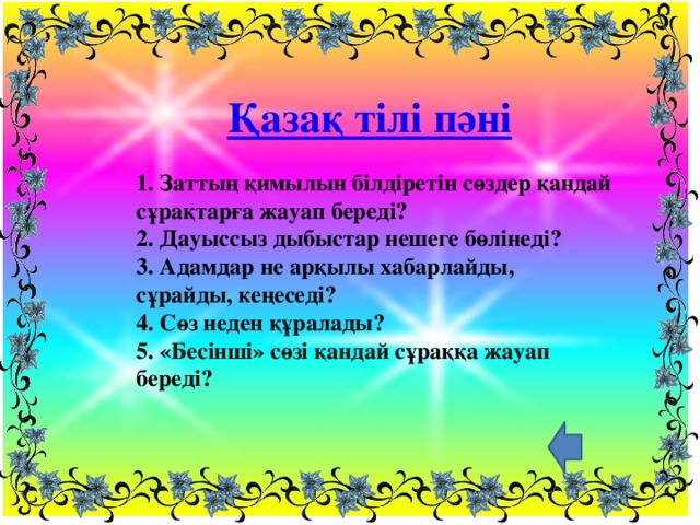 Қазақ тілі пәні 1. Заттың қимылын білдіретін сөздер қандай сұрақтарға жауап береді?  2. Дауыссыз дыбыстар нешеге бөлінеді?  3. Адамдар не арқылы хабарлайды, сұрайды, кеңеседі?  4. Сөз неден құралады?  5. «Бесінші» сөзі қандай сұраққа жауап береді?