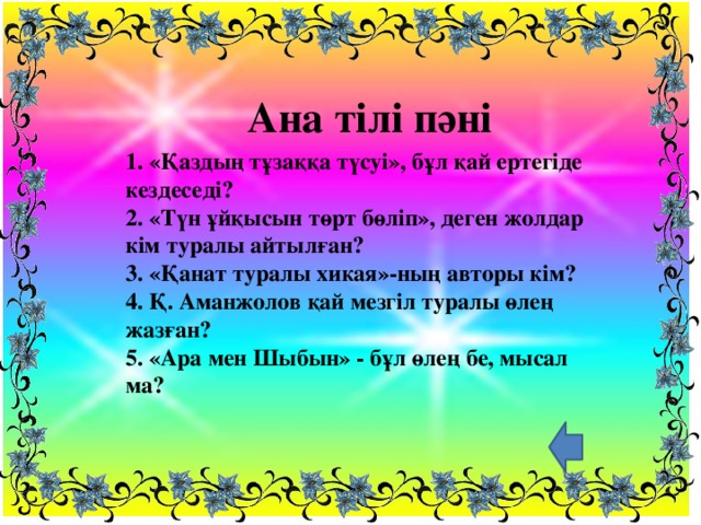 Ана тілі пәні 1. «Қаздың тұзаққа түсуі», бұл қай ертегіде кездеседі?  2. «Түн ұйқысын төрт бөліп», деген жолдар кім туралы айтылған?  3. «Қанат туралы хикая»-ның авторы кім?  4. Қ. Аманжолов қай мезгіл туралы өлең жазған?  5. «Ара мен Шыбын» - бұл өлең бе, мысал ма?