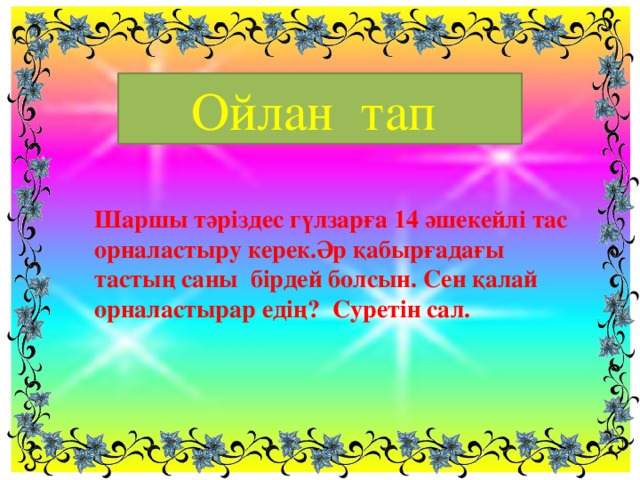 Ойлан тап Шаршы тәріздес гүлзарға 14 әшекейлі тас орналастыру керек.Әр қабырғадағы тастың саны бірдей болсын. Сен қалай орналастырар едің? Суретін сал.