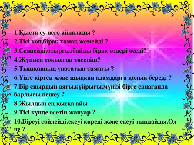 « 1.Қыста су неге айналады ? 2.Тісі көп,бірақ тамақ жемейді ? 3.Сеппейді,отырғызбайды бірақ өздері өседі? 4.Жүннен тоқылған төсеніш? 5.Тышқанның ұнататын тамағы ? 6.Үйге кірген және шыққан адамдарға қолын береді ? 7.Бір сиырдын аяғы,құйрығы,мүйізі бірге санағанда барлығы нешеу ? 8.Жылдың ең қысқа айы 9.Тісі күнде өсетін жануар ? 10.Біреуі сөйлейді,екеуі көреді және екеуі тыңдайды.Ол не ?