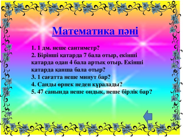 Математика пәні 1. 1 дм. неше сантиметр?  2. Бірінші қатарда 7 бала отыр, екінші қатарда одан 4 бала артық отыр. Екінші қатарда қанша бала отыр?  3. 1 сағатта неше минут бар?  4. Санды өрнек неден құралады?  5. 47 санында неше ондық, неше бірлік бар?