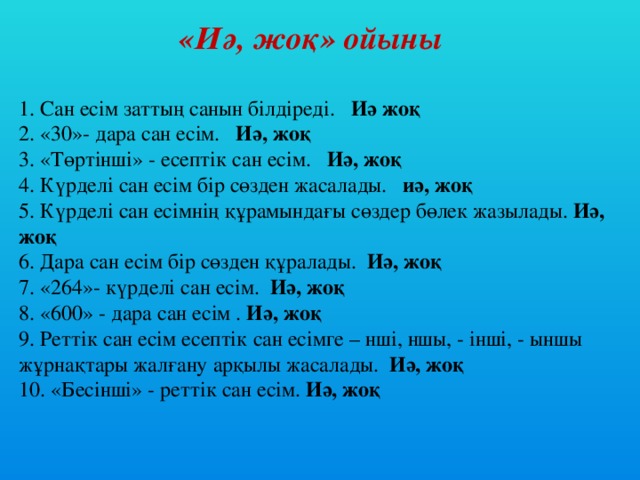 «Иә, жоқ» ойыны   1. Сан есім заттың санын білдіреді. Иә жоқ  2. «30»- дара сан есім. Иә, жоқ  3. «Төртінші» - есептік сан есім. Иә, жоқ  4. Күрделі сан есім бір сөзден жасалады. иә, жоқ  5. Күрделі сан есімнің құрамындағы сөздер бөлек жазылады. Иә, жоқ  6. Дара сан есім бір сөзден құралады. Иә, жоқ  7. «264»- күрделі сан есім. Иә, жоқ  8. «600» - дара сан есім . Иә, жоқ  9. Реттік сан есім есептік сан есімге – нші, ншы, - інші, - ыншы жұрнақтары жалғану арқылы жасалады. Иә, жоқ  10. «Бесінші» - реттік сан есім. Иә, жоқ