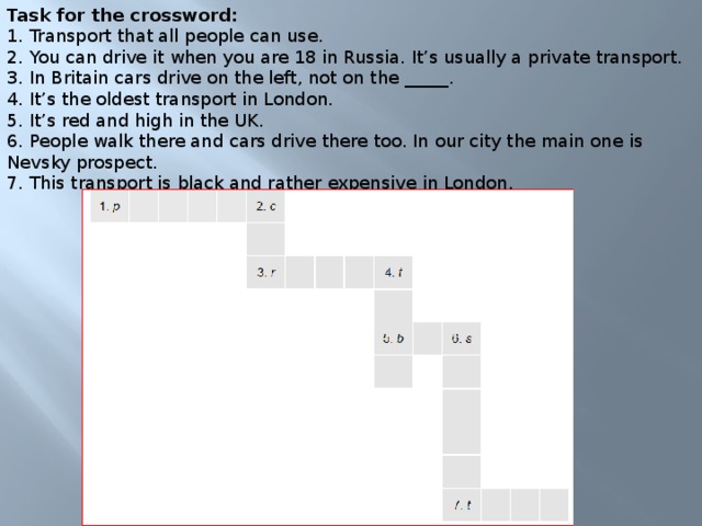 Task for the crossword: 1. Transport that all people can use.  2. You can drive it when you are 18 in Russia. It’s usually a private transport.  3. In Britain cars drive on the left, not on the _____.  4. It’s the oldest transport in London.  5. It’s red and high in the UK.  6. People walk there and cars drive there too. In our city the main one is Nevsky prospect.  7. This transport is black and rather expensive in London.