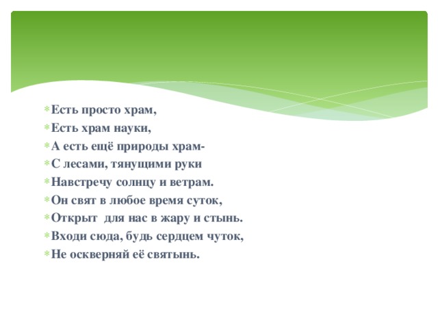 Есть просто храм, Есть храм науки, А есть ещё природы храм- С лесами, тянущими руки Навстречу солнцу и ветрам. Он свят в любое время суток, Открыт для нас в жару и стынь. Входи сюда, будь сердцем чуток, Не оскверняй её святынь.