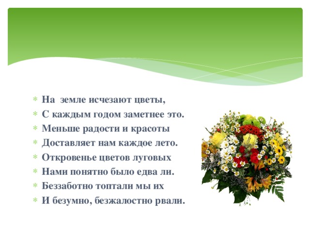 На земле исчезают цветы, С каждым годом заметнее это. Меньше радости и красоты Доставляет нам каждое лето. Откровенье цветов луговых Нами понятно было едва ли. Беззаботно топтали мы их И безумно, безжалостно рвали.