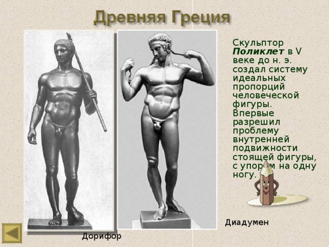 Скульптор Поликлет  в V веке до н. э. создал систему идеальных пропорций человеческой фигуры. Впервые разрешил проблему внутренней подвижности стоящей фигуры, с упором на одну ногу. Диадумен Дорифор