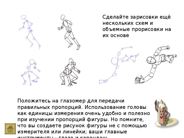 Сделайте зарисовки ещё нескольких схем и объемные прорисовки на их основе Положитесь на глазомер для передачи правильных пропорций. Использование головы как единицы измерения очень удобно и полезно при изучении пропорций фигуры. Но помните, что вы создаете рисунок фигуры не с помощью измерителя или линейки; ваши главные инструменты - глаза и карандаш.