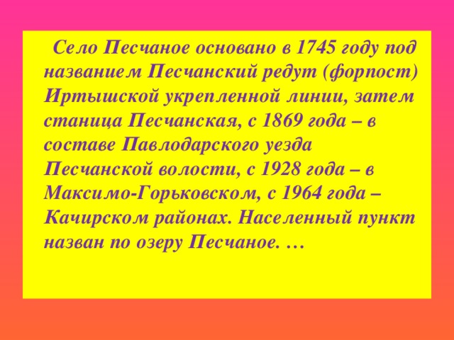 Село Песчаное основано в 1745 году под названием Песчанский редут (форпост) Иртышской укрепленной линии, затем станица Песчанская, с 1869 года – в составе Павлодарского уезда Песчанской волости, с 1928 года – в Максимо-Горьковском, с 1964 года – Качирском районах. Населенный пункт назван по озеру Песчаное. …