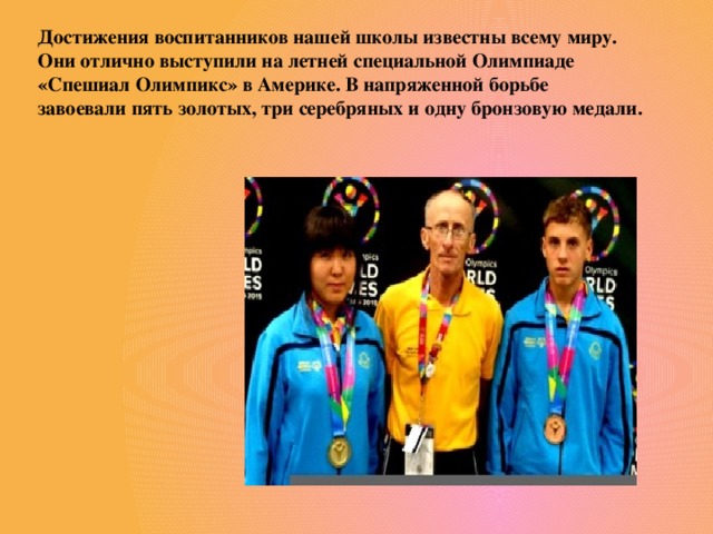 Достижения воспитанников нашей школы известны всему миру. Они отлично выступили на летней специальной Олимпиаде «Спешиал Олимпикс» в Америке. В напряженной борьбе завоевали пять золотых, три серебряных и одну бронзовую медали.
