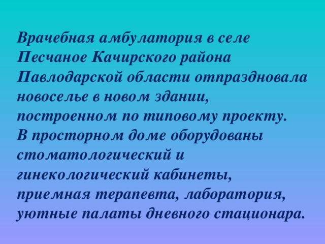 Врачебная амбулатория в селе Песчаное Качирского района Павлодарской области отпраздновала новоселье в новом здании, построенном по типовому проекту. В просторном доме оборудованы стоматологический и гинекологический кабинеты, приемная терапевта, лаборатория, уютные палаты дневного стационара.