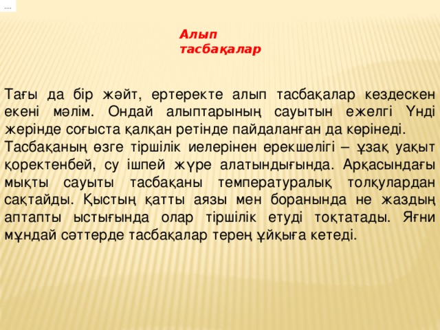 Тағы да бір жәйт, ертеректе алып тасбақалар кездескен екені мәлім. Ондай алыптарының сауытын ежелгі Үнді жерінде соғыста қалқан ретінде пайдаланған да көрінеді. Тасбақаның өзге тіршілік иелерінен ерекшелігі – ұзақ уақыт қоректенбей, су ішпей жүре алатындығында. Арқасындағы мықты сауыты тасбақаны температуралық толқулардан сақтайды. Қыстың қатты аязы мен боранында не жаздың аптапты ыстығында олар тіршілік етуді тоқтатады. Яғни мұндай сәттерде тасбақалар терең ұйқыға кетеді. .... Алып тасбақалар