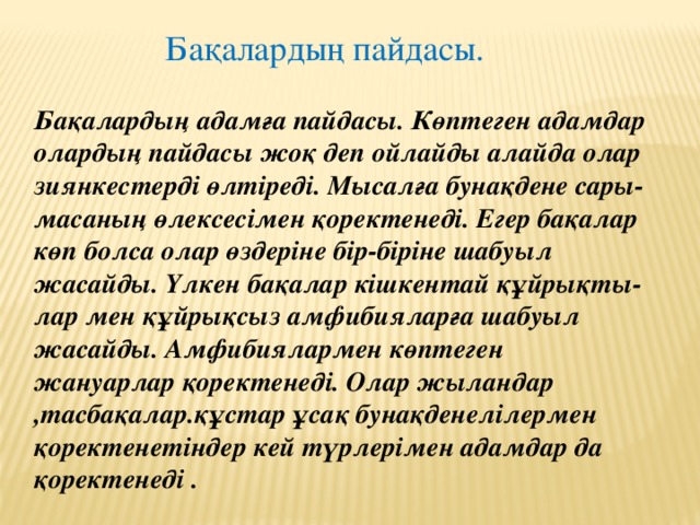 Бақалардың пайдасы. Бақалардың адамға пайдасы. Көптеген адамдар олардың пайдасы жоқ деп ойлайды алайда олар зиянкестерді өлтіреді. Мысалға бунақдене сары-масаның өлексесімен қоректенеді. Егер бақалар көп болса олар өздеріне бір-біріне шабуыл жасайды. Үлкен бақалар кішкентай құйрықты-лар мен құйрықсыз амфибияларға шабуыл жасайды. Амфибиялармен көптеген жануарлар қоректенеді. Олар жыландар ,тасбақалар.құстар ұсақ бунақденелілермен қоректенетіндер кей түрлерімен адамдар да қоректенеді .