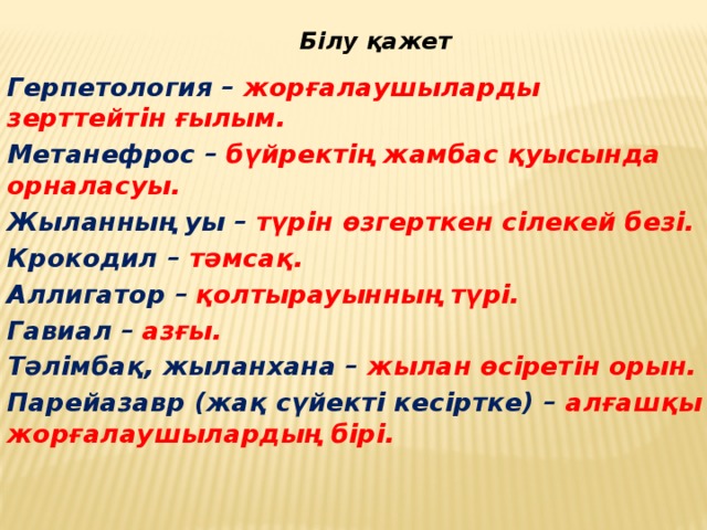 Білу қажет Герпетология  – жорғалаушыларды зерттейтін ғылым. Метанефрос –  бүйректің жамбас қуысында орналасуы. Жыланның уы – түрін өзгерткен сілекей безі. Крокодил – тәмсақ. Аллигатор –  қолтырауынның түрі. Гавиал –  азғы. Тәлімбақ, жыланхана – жылан өсіретін орын. Парейазавр (жақ сүйекті кесіртке) – алғашқы жорғалаушылардың бірі.