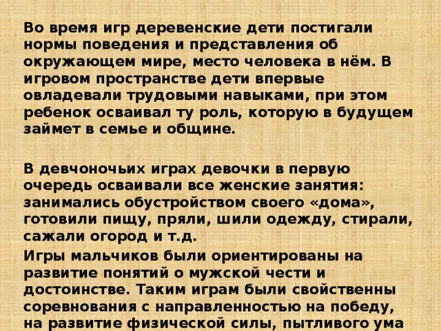 Во время игр деревенские дети постигали нормы поведения и представления об окружающем мире, место человека в нём. В игровом пространстве дети впервые овладевали трудовыми навыками, при этом ребенок осваивал ту роль, которую в будущем займет в семье и общине.  В девчоночьих играх девочки в первую очередь осваивали все женские занятия: занимались обустройством своего «дома», готовили пищу, пряли, шили одежду, стирали, сажали огород и т.д. Игры мальчиков были ориентированы на развитие понятий о мужской чести и достоинстве. Таким играм были свойственны соревнования с направленностью на победу, на развитие физической силы, пытливого ума и твердости духа.