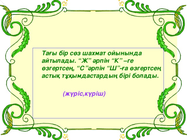 Тағы бір сөз шахмат ойынында айтылады. “Ж” әрпін “К” –ге өзгертсең, “С”әрпін “Ш”-ға өзгертсең астық тұқымдастардың бірі болады.   (жүріс,күріш)