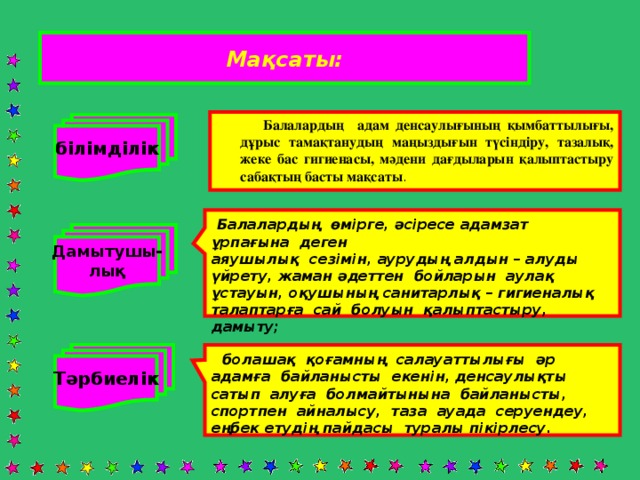 Мақсаты:  Балалардың адам денсаулығының қымбаттылығы, дұрыс тамақтанудың маңыздығын түсіндіру, тазалық, жеке бас гигиенасы, мәдени дағдыларын қалыптастыру сабақтың басты мақсаты . білімділік  Балалардың өмірге, әсіресе адамзат ұрпағына деген аяушылық сезімін, аурудың алдын – алуды үйрету, жаман әдеттен бойларын аулақ ұстауын, оқушының санитарлық – гигиеналық талаптарға сай болуын қалыптастыру, дамыту; Дамытушы- лық Тәрбиелік  болашақ қоғамның салауаттылығы әр адамға байланысты екенін, денсаулықты сатып алуға болмайтынына байланысты, спортпен айналысу, таза ауада серуендеу, еңбек етудің пайдасы туралы пікірлесу.