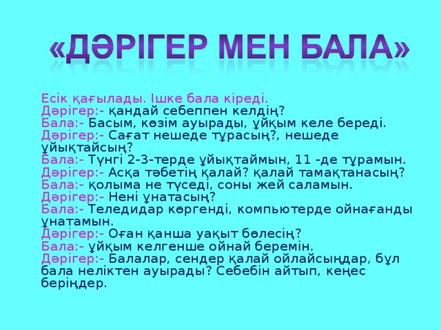 Есік қағылады. Ішке бала кіреді.  Дәрігер:- қандай себеппен келдің?  Бала:- Басым, көзім ауырады, ұйқым келе береді.  Дәрігер:- Сағат нешеде тұрасың?, нешеде ұйықтайсың?  Бала:- Түнгі 2-3-терде ұйықтаймын, 11 -де тұрамын.  Дәрігер:- Асқа тәбетің қалай? қалай тамақтанасың?  Бала:- қолыма не түседі, соны жей саламын.  Дәрігер:- Нені ұнатасың?  Бала:- Теледидар көргенді, компьютерде ойнағанды ұнатамын.  Дәрігер:- Оған қанша уақыт бөлесің?  Бала:- ұйқым келгенше ойнай беремін.  Дәрігер:- Балалар, сендер қалай ойлайсыңдар, бұл бала неліктен ауырады? Себебін айтып, кеңес беріңдер.