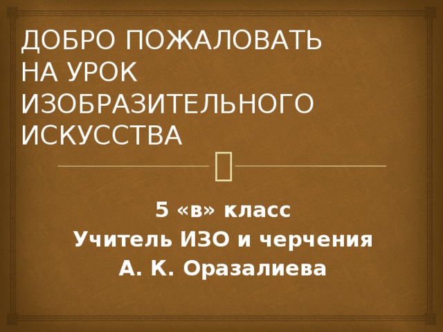 ДОБРО ПОЖАЛОВАТЬ  НА УРОК  ИЗОБРАЗИТЕЛЬНОГО ИСКУССТВА 5 «в» класс Учитель ИЗО и черчения А. К. Оразалиева