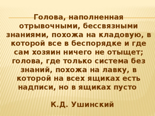 Голова, наполненная отрывочными, бессвязными знаниями, похожа на кладовую, в которой все в беспорядке и где сам хозяин ничего не отыщет; голова, где только система без знаний, похожа на лавку, в которой на всех ящиках есть надписи, но в ящиках пусто             К.Д. Ушинский