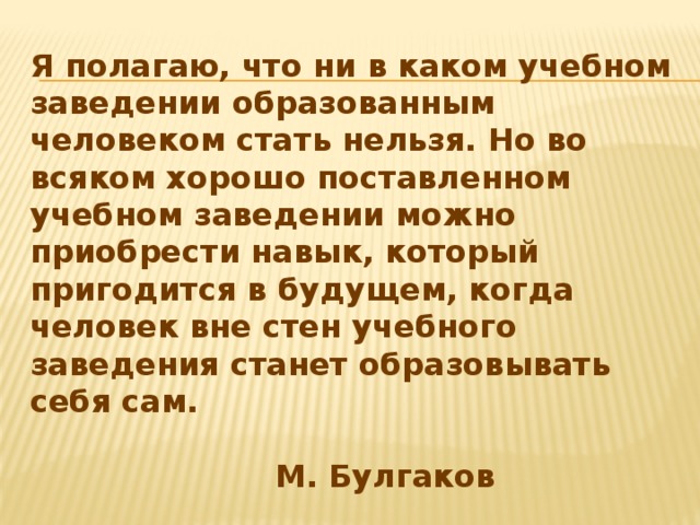 Я полагаю, что ни в каком учебном заведении образованным человеком стать нельзя. Но во всяком хорошо поставленном учебном заведении можно приобрести навык, который пригодится в будущем, когда человек вне стен учебного заведения станет образовывать себя сам.                 М. Булгаков