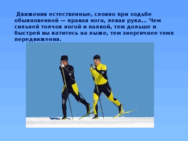   Движения естественные, словно при ходьбе обыкновенной — правая нога, левая рука... Чем сильней толчок ногой и палкой, тем дольше и быстрей вы катитесь на лыже, тем энергичнее темп передвижения.
