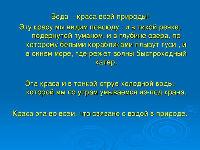 Вода - краса всей природы! Эту красу мы видим повсюду : и в тихой речке, подернутой туманом, и в глубине озера, по которому белыми корабликами плывут гуси , и в синем море, где режет волны быстроходный катер. Эта краса и в тонкой струе холодной воды, которой мы по утрам умываемся из-под крана. Краса эта во всем, что связано с водой в природе.