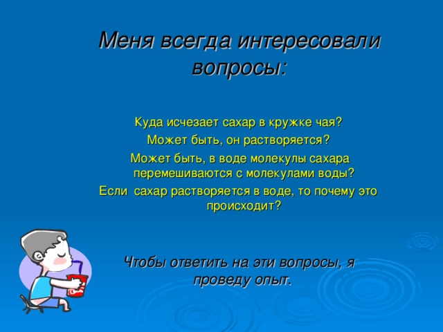 Меня всегда интересовали вопросы:   Куда исчезает сахар в кружке чая? Может быть, он растворяется?  Может быть, в воде молекулы сахара перемешиваются с молекулами воды? Если сахар растворяется в воде, то почему это происходит? Чтобы ответить на эти вопросы, я проведу опыт.