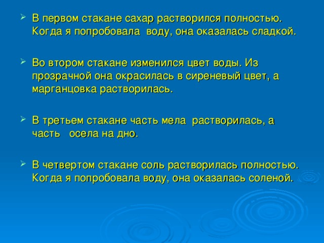 В первом стакане сахар растворился полностью. Когда я попробовала воду, она оказалась сладкой.  Во втором стакане изменился цвет воды. Из прозрачной она окрасилась в сиреневый цвет, а марганцовка растворилась.  В третьем стакане часть мела растворилась, а часть осела на дно. В четвертом стакане соль растворилась полностью. Когда я попробовала воду, она оказалась соленой.